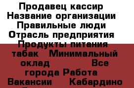 Продавец-кассир › Название организации ­ Правильные люди › Отрасль предприятия ­ Продукты питания, табак › Минимальный оклад ­ 30 000 - Все города Работа » Вакансии   . Кабардино-Балкарская респ.